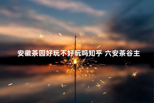 安徽茶园好玩不好玩吗知乎 六安茶谷主题公园要门票吗